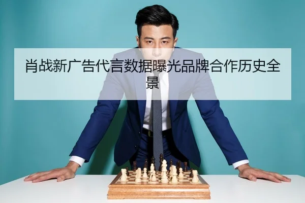 肖战新广告代言数据曝光品牌合作历史全景